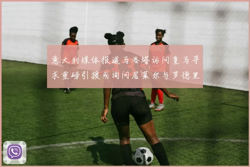 意大利媒体报道马洛塔访问皇马寻求重磅引援或询问居莱尔与罗德里戈