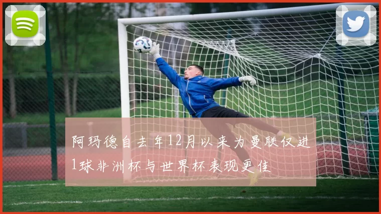 阿玛德自去年12月以来为曼联仅进1球非洲杯与世界杯表现更佳