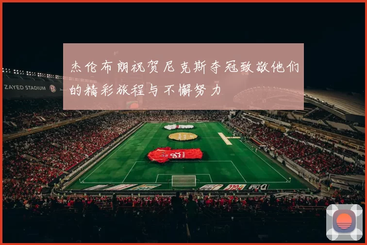 杰伦布朗祝贺尼克斯夺冠致敬他们的精彩旅程与不懈努力