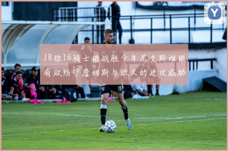 JR称16骑士能战胜今年尼克斯谁能有效防守詹姆斯与欧文的进攻威胁