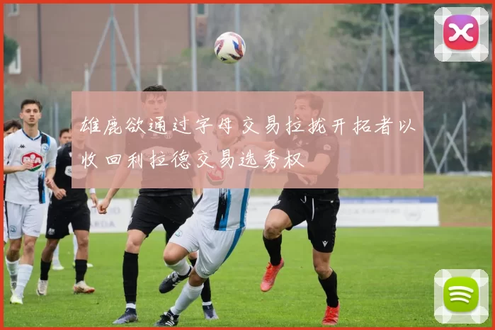 雄鹿欲通过字母交易拉拢开拓者以收回利拉德交易选秀权
