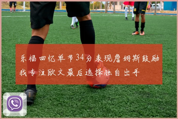 乐福回忆单节34分表现詹姆斯鼓励我专注欧文最后选择独自出手