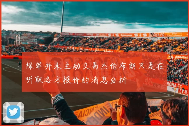 绿军并未主动交易杰伦布朗只是在听取各方报价的消息分析