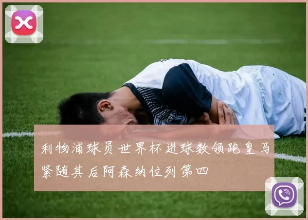 利物浦球员世界杯进球数领跑皇马紧随其后阿森纳位列第四