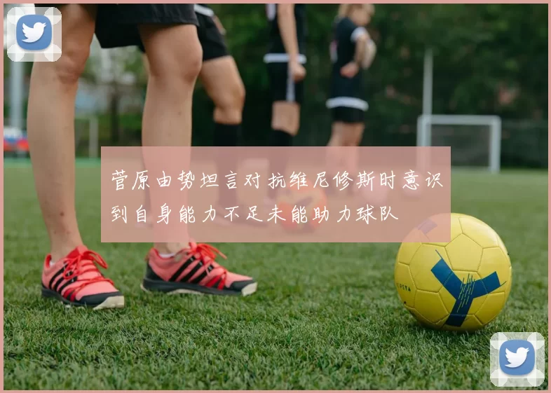 菅原由势坦言对抗维尼修斯时意识到自身能力不足未能助力球队