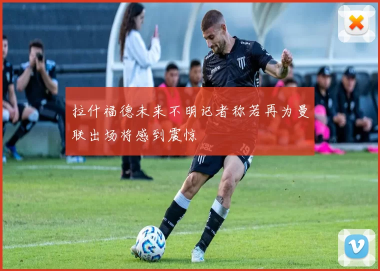 拉什福德未来不明记者称若再为曼联出场将感到震惊